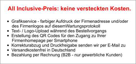 •	Grafikservice - farbiger Aufdruck der Firmenadresse und/oder        des Firmenlogos auf diesemWartungsprotokoll •	Text- / Logo-Upload während des Bestellvorgangs •	Erstellung des QR Codes für den Zugang zu Ihrer        Firmenhomepage per Smartphone •	Korrekturabzug und Druckfreigabe senden wir per E-Mail zu •	Versandkostenfrei in Deutschland •	Bezahlung per Rechnung (B2B - nur gewerbliche Kunden)  All Inclusive-Preis: keine versteckten Kosten.
