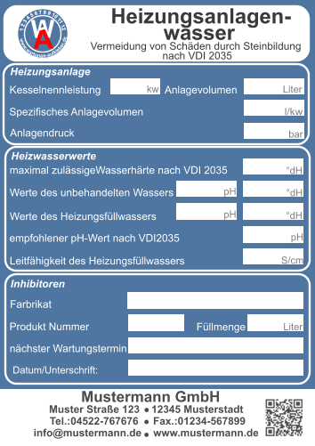 Kesselnennleistung                      Anlagevolumen Spezifisches Anlagevolumen Anlagendruck maximal zulässigeWasserhärte nach VDI 2035 l/kw  kw bar Werte des unbehandelten Wassers Werte des Heizungsfüllwassers empfohlener pH-Wert nach VDI2035 Leitfähigkeit des Heizungsfüllwassers Farbrikat Produkt Nummer nächster Wartungstermin °dH °dH °dH pH S/cm pH pH Datum/Unterschrift: Liter  Muster Straße 123    12345 Musterstadt  Tel.:04522-767676     Fax.:01234-567899 info@mustermann.de    www.mustermann.de  Mustermann GmbH Inhibitoren Heizwasserwerte Heizungsanlage Heizungsanlagen-          wasser  1 2 3 4 5 6 7 8 9 10 11 12     www.wartungs-aufkleber.de W A Vermeidung von Schäden durch Steinbildung  nach VDI 2035 Füllmenge Liter