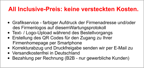 •	Grafikservice - farbiger Aufdruck der Firmenadresse und/oder        des Firmenlogos auf diesemWartungsprotokoll •	Text- / Logo-Upload während des Bestellvorgangs •	Erstellung des QR Codes für den Zugang zu Ihrer        Firmenhomepage per Smartphone •	Korrekturabzug und Druckfreigabe senden wir per E-Mail zu •	Versandkostenfrei in Deutschland •	Bezahlung per Rechnung (B2B - nur gewerbliche Kunden)  All Inclusive-Preis: keine versteckten Kosten.