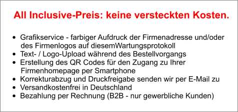 •	Grafikservice - farbiger Aufdruck der Firmenadresse und/oder        des Firmenlogos auf diesemWartungsprotokoll •	Text- / Logo-Upload während des Bestellvorgangs •	Erstellung des QR Codes für den Zugang zu Ihrer        Firmenhomepage per Smartphone •	Korrekturabzug und Druckfreigabe senden wir per E-Mail zu •	Versandkostenfrei in Deutschland •	Bezahlung per Rechnung (B2B - nur gewerbliche Kunden)  All Inclusive-Preis: keine versteckten Kosten.