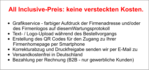 •	Grafikservice - farbiger Aufdruck der Firmenadresse und/oder        des Firmenlogos auf diesemWartungsprotokoll •	Text- / Logo-Upload während des Bestellvorgangs •	Erstellung des QR Codes für den Zugang zu Ihrer        Firmenhomepage per Smartphone •	Korrekturabzug und Druckfreigabe senden wir per E-Mail zu •	Versandkostenfrei in Deutschland •	Bezahlung per Rechnung (B2B - nur gewerbliche Kunden)  All Inclusive-Preis: keine versteckten Kosten.