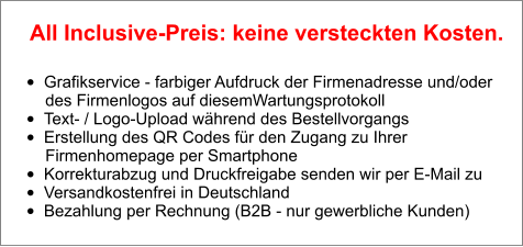 •	Grafikservice - farbiger Aufdruck der Firmenadresse und/oder        des Firmenlogos auf diesemWartungsprotokoll •	Text- / Logo-Upload während des Bestellvorgangs •	Erstellung des QR Codes für den Zugang zu Ihrer        Firmenhomepage per Smartphone •	Korrekturabzug und Druckfreigabe senden wir per E-Mail zu •	Versandkostenfrei in Deutschland •	Bezahlung per Rechnung (B2B - nur gewerbliche Kunden)  All Inclusive-Preis: keine versteckten Kosten.